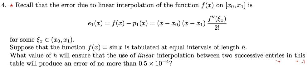 4. * Recall that the error due to linear interpolation of the function f(x) on [xo, x1] is
f"(§a)
e1(x) = f(x) – P1 (x) = (x – x0) (x – x1)
2!
for some f E (xo, x1).
Suppose that the function f(x) = sin x is tabulated at equal intervals of length h.
What value of h will ensure that the use of linear interpolation between two successive entries in this
table will produce an error of no more than 0.5 x 10-4?
