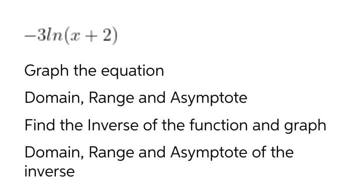 -3ln(x + 2)
Graph the equation
Domain, Range and Asymptote
Find the Inverse of the function and graph
Domain, Range and Asymptote of the
inverse

