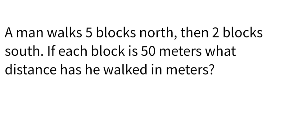 A man walks 5 blocks north, then 2 blocks
south. If each block is 50 meters what
distance has he walked in meters?
