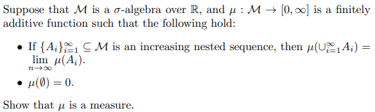 Suppose that M is a o-algebra over R, and µ : M → [0, 0] is a finitely
additive function such that the following hold:
If {A;} CM is an increasing nested sequence, then µ(U,A;)
lim μ ( A ).
n 00
µ(Ø) = 0.
Show that u is a measure.
