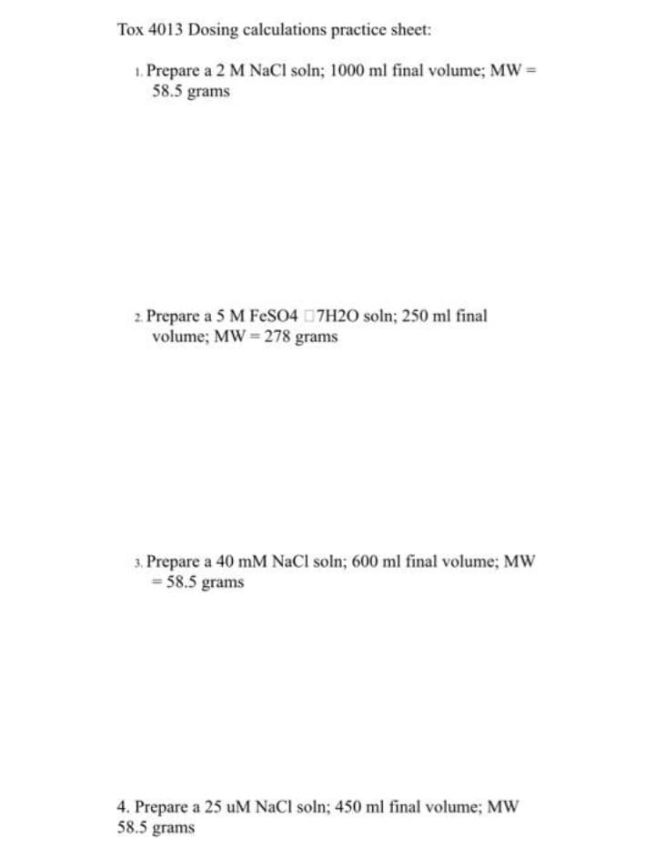 Tox 4013 Dosing calculations practice sheet:
1. Prepare a 2 M NaCl soln; 1000 ml final volume; MW=
58.5 grams
2. Prepare a 5 M FesO4 7H20 soln; 250 ml final
volume; MW = 278 grams
3. Prepare a 40 mM NaCl soln; 600 ml final volume; MW
= 58.5 grams
4. Prepare a 25 uM NaCl soln; 450 ml final volume; MWw
58.5 grams
