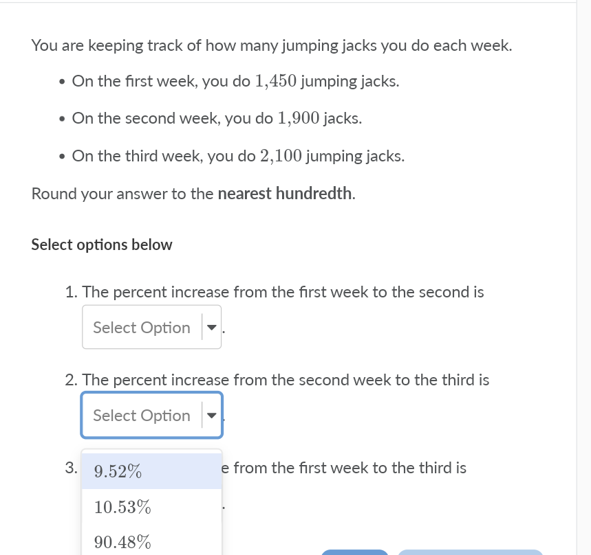 You are keeping track of how many jumping jacks you do each week.
• On the first week, you do 1,450 jumping jacks.
• On the second week, you do 1,900 jacks.
• On the third week, you do 2,100 jumping jacks.
Round your answer to the nearest hundredth.
Select options below
1. The percent increase from the first week to the second is
Select Option
2. The percent increase from the second week to the third is
Select Option
3. 9.52%
e from the first week to the third is
10.53%
90.48%
