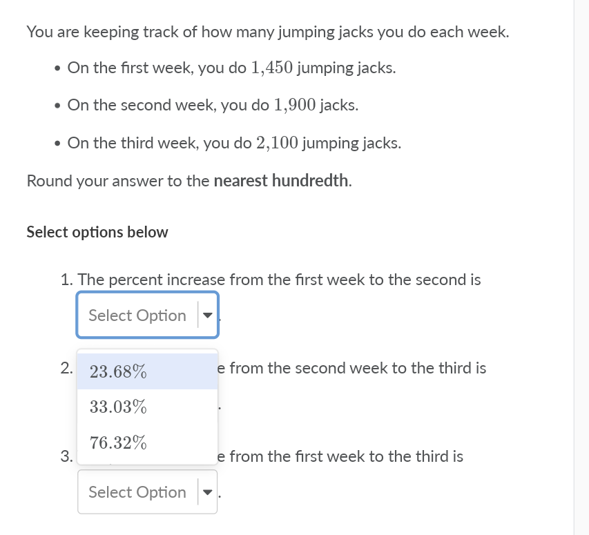 You are keeping track of how many jumping jacks you do each week.
• On the first week, you do 1,450 jumping jacks.
• On the second week, you do 1,900 jacks.
• On the third week, you do 2,100 jumping jacks.
Round your answer to the nearest hundredth.
Select options below
1. The percent increase from the first week to the second is
Select Option
2. 23.68%
e from the second week to the third is
33.03%
76.32%
3.
e from the first week to the third is
Select Option
