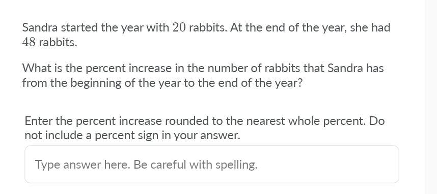 Sandra started the year with 20 rabbits. At the end of the year, she had
48 rabbits.
What is the percent increase in the number of rabbits that Sandra has
from the beginning of the year to the end of the year?
Enter the percent increase rounded to the nearest whole percent. Do
not include a percent sign in your answer.
Type answer here. Be careful with spelling.
