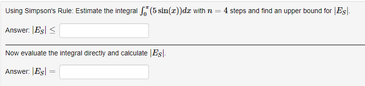 Using Simpson's Rule: Estimate the integral "(5 sin(x))dx with n =
4 steps and find an upper bound for |Es|.
Answer: |Es| <
Now evaluate the integral directly and calculate Es|-
Answer: |Es
%3D
