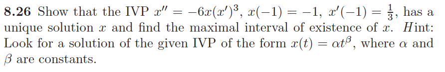 8.26 Show that the IVP a" = -6æ(x')³, x(-1) = -1, x'(-1) = }, has a
unique solution x and find the maximal interval of existence of x. Hint:
Look for a solution of the given IVP of the form x(t) = at®, where a and
B are constants.
