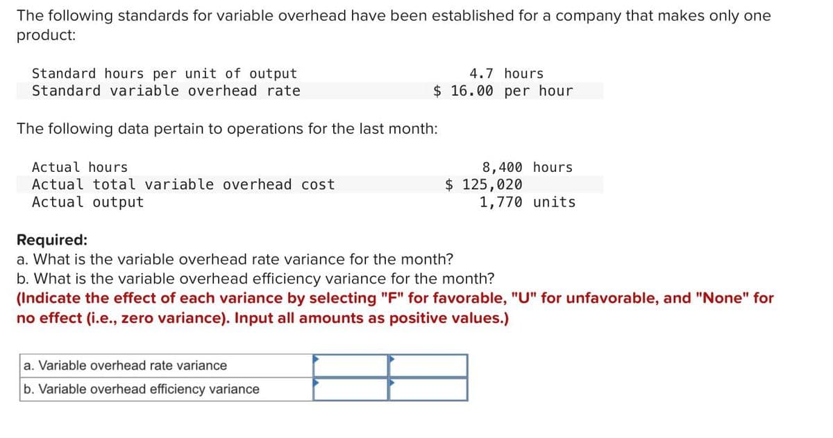 The following standards for variable overhead have been established for a company that makes only one
product:
4.7 hours
$ 16.00 per hour
Standard hours per unit of output
Standard variable overhead rate
The following data pertain to operations for the last month:
8,400 hours
$ 125,020
1,770 units
Actual hours
Actual total variable overhead cost
Actual output
Required:
a. What is the variable overhead rate variance for the month?
b. What is the variable overhead efficiency variance for the month?
(Indicate the effect of each variance by selecting "F" for favorable, "U" for unfavorable, and "None" for
no effect (i.e., zero variance). Input all amounts as positive values.)
a. Variable overhead rate variance
b. Variable overhead efficiency variance
