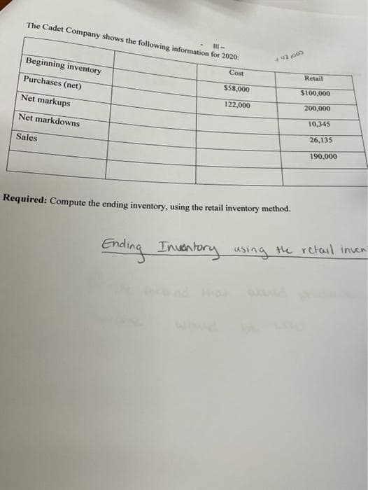 The Cadet Company shows the following information for 2020:
Beginning inventory
Cost
Retail
Purchases (net)
S58,000
S100,000
122,000
200,000
Net markups
10,345
Net markdowns
26,135
Sales
190,000
Required: Compute the ending inventory, using the retail inventory method.
Ending Inventory using the retail inen
