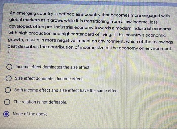 An emerging country is defined as a country that becomes more engaged with
global markets as it grows while it is transitioning from a low income, less
developed, often pre-industrial economy towards a modern industrial economy
with high production and higher standard of living. If this country's economic
growth, results in more negative impact on environment, which of the followings
best describes the contribution of income size of the economy on environment.
Income effect dominates the size effect.
O Size effect dominates Income effect.
Both Income effect and size effect have the same effect.
O The relation is not definable.
None of the above
