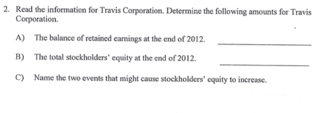 2. Read the information for Travis Corporation. Determine the following amounts for Travis
Corporation.
A) The balance of retained earnings at the end of 2012.
B) The total stockholders' equity at the end of 2012.
C) Name the two events that might cause stockholders' equity to increase.
