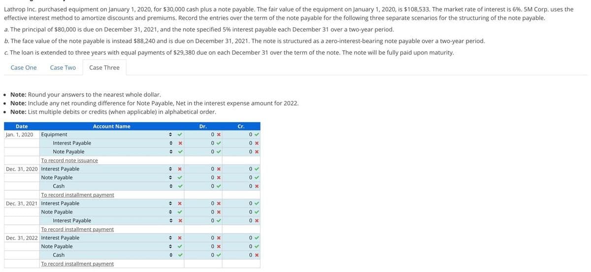 Lathrop Inc. purchased equipment on January 1, 2020, for $30,000 cash plus a note payable. The fair value of the equipment on January 1, 2020, is $108,533. The market rate of interest is 6%. 5M Corp. uses the
effective interest method to amortize discounts and premiums. Record the entries over the term of the note payable for the following three separate scenarios for the structuring of the note payable.
a. The principal of $80,000 is due on December 31, 2021, and the note specified 5% interest payable each December 31 over a two-year period.
b. The face value of the note payable is instead $88,240 and is due on December 31, 2021. The note is structured as a zero-interest-bearing note payable over a two-year period.
c. The loan is extended to three years with equal payments of $29,380 due on each December 31 over the term of the note. The note will be fully paid upon maturity.
Case One
Case Two
Case Three
Note: Round your answers to the nearest whole dollar.
• Note: Include any net rounding difference for Note Payable, Net in the interest expense amount for 2022.
• Note: List multiple debits or credits (when applicable) in alphabetical order.
Date
Account Name
Dr.
Cr.
Jan. 1, 2020 Equipment
0 x
Interest Payable
0 x
Note Payable
0 x
To record note issuance
Dec. 31, 2020 Interest Payable
0 x
Note Payable
0 x
Cash
0 x
To record installment payment
Dec. 31, 2021 Interest Payable
0 x
Note Payable
Interest Payable
To record installment payment
0x
0 x
Dec. 31, 2022 Interest Payable
Note Payable
0 x
Cash
0 x
To record installment payment
