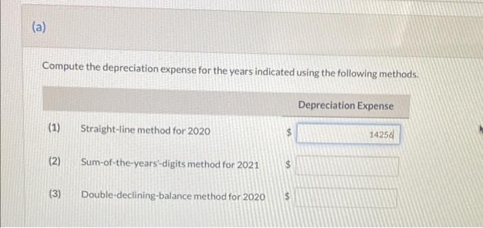 (a)
Compute the depreciation expense for the years indicated using the following methods.
Depreciation Expense
(1)
Straight-line method for 2020
14254
(2)
Sum-of-the-years'-digits method for 2021
(3)
Double-declining-balance method for 2020
%24
%24
