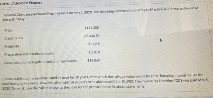 Current Attempt in Progress
Tamarisk Company purchased Machine #201 on May 1, 2020. The following information relating to Machine #201 was gathered at
the end of May.
Price
$112,200
Credit terms
2/10, n/30
Freight-in
$1,056
Preparation and installation costs
$5,016
Labor costs during regular production operations
$13,860
It is expected that the machine could be used for 10 years, after which the salvage value would be zero. Tamarisk intends to use the
machine for only 8 years, however, after which it expects to be able to sell it for $1,980. The invoice for Machine #201 was paid May 5,
2020. Tamarisk uses the calendar year as the basis for the preparation of financial statements.
