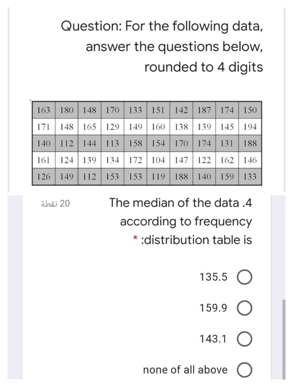 Question: For the following data,
answer the questions below,
rounded to 4 digits
163 180 148 170 133 151 142 187 174 150
171 148 165 129 149 160 | 138 | 139 145 194
140
112 144 113 158 154 170 | 174 131 188
161 124 139 134 172 104 147 122 162 146
126 149 112 153 153 119 188 140 159 | 133
äböi 20
The median of the data .4
according to frequency
* :distribution table is
135.5 O
159.9
143.1
none of all above O
