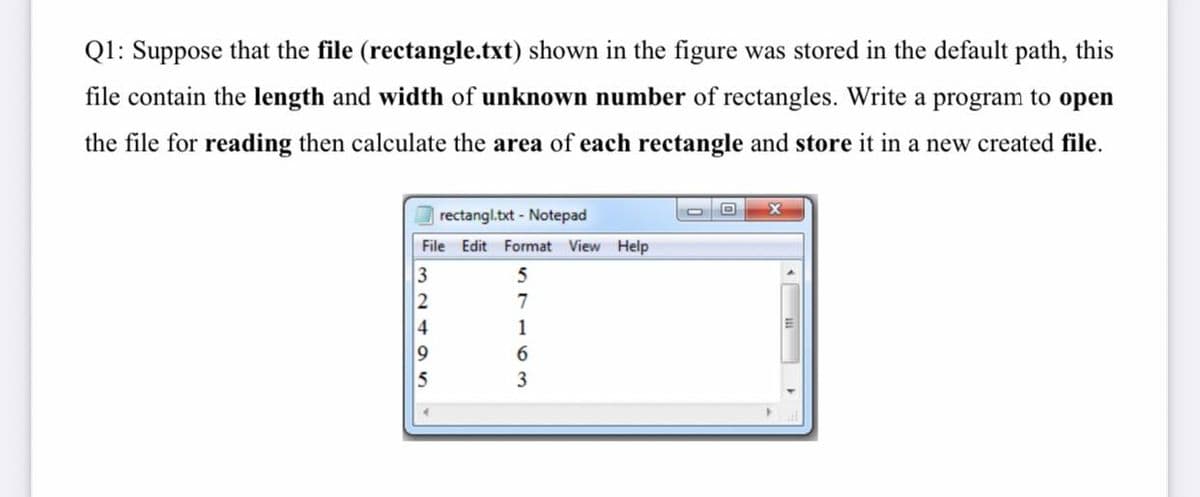 Q1: Suppose that the file (rectangle.txt) shown in the figure was stored in the default path, this
file contain the length and width of unknown number of rectangles. Write a program to open
the file for reading then calculate the area of each rectangle and store it in a new created file.
rectangl.txt - Notepad
File Edit Format View Help
5
2
7
4
1
6.
5
3
