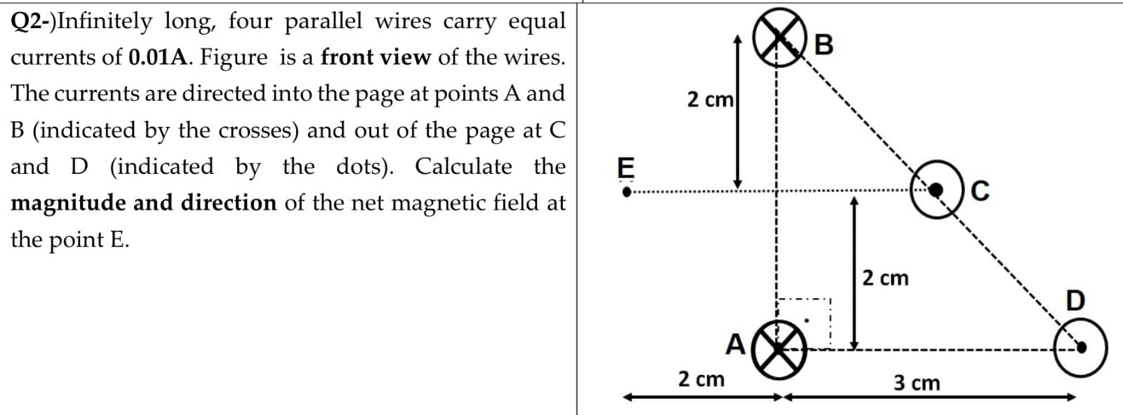 Q2-)Infinitely long, four parallel wires carry equal
В
currents of 0.01A. Figure is a front view of the wires.
The currents are directed into the page at points A and
2 cm
B (indicated by the crosses) and out of the page at C
and D (indicated by the dots). Calculate the
E
C
magnitude and direction of the net magnetic field at
the point E.
2 cm
A
2 cm
3 ст
