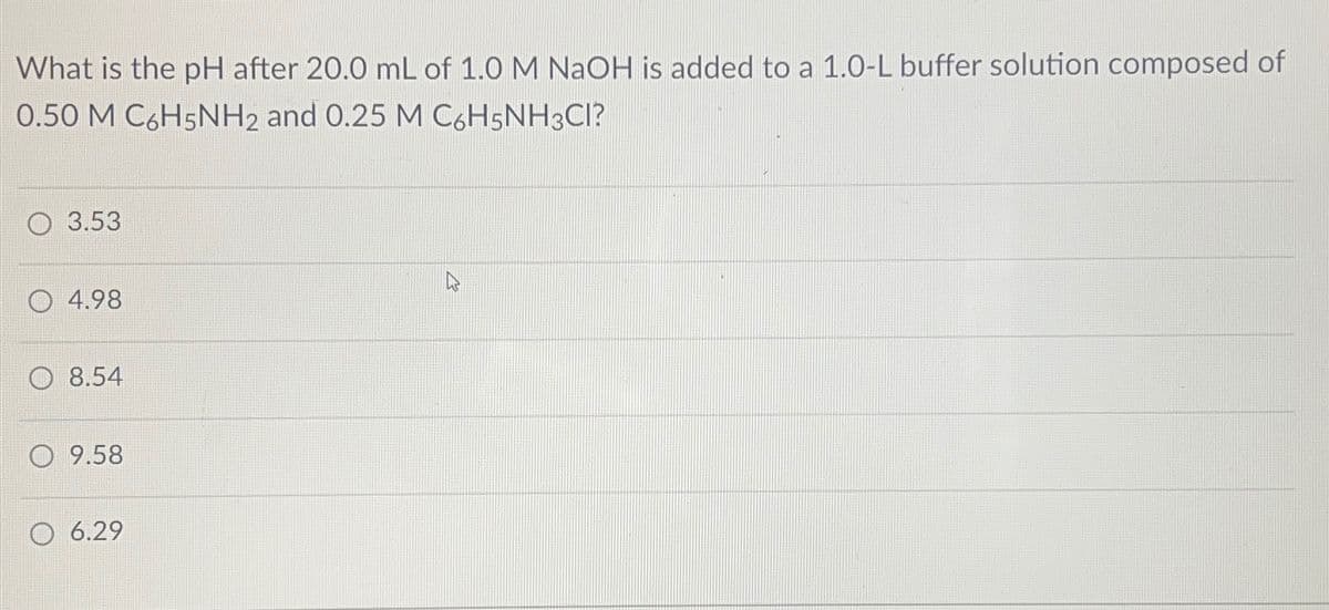 What is the pH after 20.0 mL of 1.0 M NaOH is added to a 1.0-L buffer solution composed of
0.50 M C6H5NH2 and 0.25 M C6H5NH3CI?
3.53
4.98
8.54
9.58
O 6.29