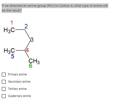 If we attached an amine group (NH:) to Carbon 4, what type of amine will
be the result?
1
2
H3C-
H3C-
(4
CH3
6
Primary amine
Secondary amine
Tertiary amine
Quaternary amine
