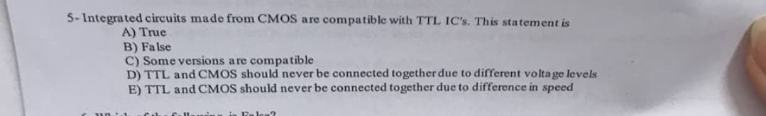 5-Integrated circuits made from CMOS are compatible with TTL IC's. This statement is
A) True
B) False
C) Some versions are compatible
D) TTL and CMOS should never be connected together due to different voltage levels
E) TTL and CMOS should never be connected together due to difference in speed
