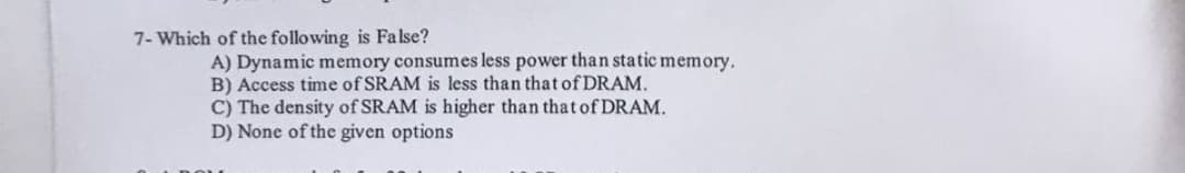 7- Which of the following is False?
A) Dynamic memory consumes less power than static memory.
B) Access time of SRAM is less than that of DRAM.
C) The density of SRAM is higher than that of DRAM.
D) None of the given options

