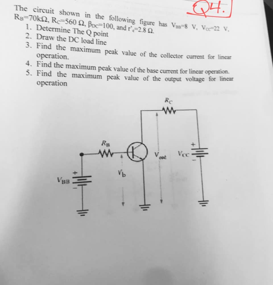 Q4.
The circuit shown in the following figure has Vas=8 V, Vœ22 V.
Rg=70kN, Rc=560 N, BDc=100, and r`=2.8 Q.
1. Determine The Q point
2. Draw the DC load line
3. Find the maximum peak value of the collector current for linear
operation.
4. Find the maximum peak value of the base current for linear operation.
5. Find the maximum peak value of the output voltage for incar
operation
Re
RB
Vcc
out
VBB
