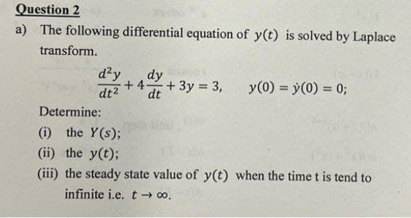 Question 2
a) The following differential equation of y(t) is solved by Laplace
transform.
d²y
dt²
dy
dt
+4-
+ 3y = 3,
y (0) = y(0) = 0;
Determine:
(i) the Y(s);
(ii) the y(t);
(iii) the steady state value of y(t) when the time t is tend to
infinite i.e. t→→ ∞o.