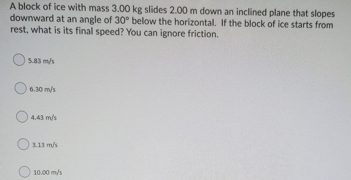 A block of ice with mass 3.00 kg slides 2.00 m down an inclined plane that slopes
downward at an angle of 30° below the horizontal. If the block of ice starts from
rest, what is its final speed? You can ignore friction.
5.83 m/s
6.30 m/s
4.43 m/s
() 3.13 m/s
10.00 m/s
