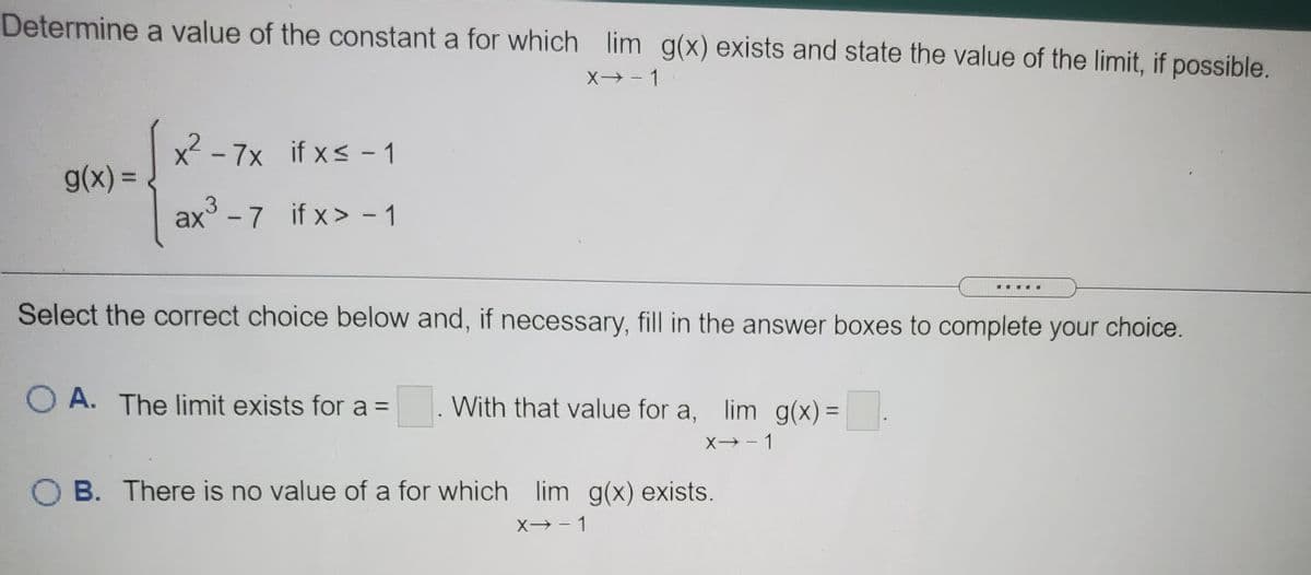 Determine a value of the constant a for which lim g(x) exists and state the value of the limit, if possible.
X→- 1
x² - 7x if xs - 1
g(x) =
ax° - 7 if x> - 1
Select the correct choice below and, if necessary, fill in the answer boxes to complete your choice.
O A. The limit exists for a =
With that value for a, lim g(x) =
%3D
X - 1
O B. There is no value of a for which lim g(x) exists.
X - 1
|
