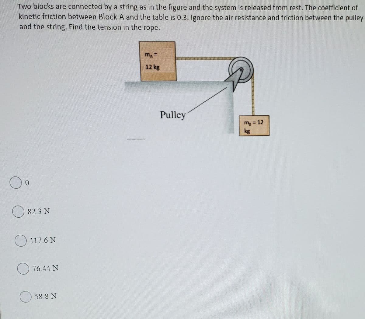 Two blocks are connected by a string as in the figure and the system is released from rest. The coefficient of
kinetic friction between Block A and the table is 0.3. Ignore the air resistance and friction between the pulley
and the string. Find the tension in the rope.
12 kg
Pulley
m, = 12
kg
0.
82.3 N
O 117.6 N
76.44 N
58.8 N
