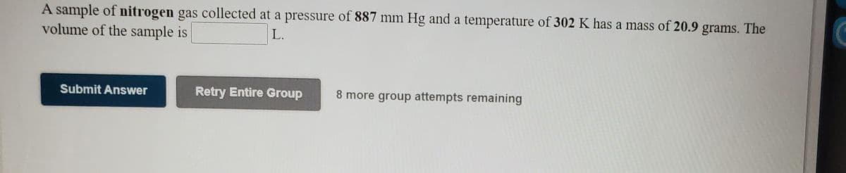 A sample of nitrogen gas collected at a pressure of 887 mm Hg and a temperature of 302 K has a mass of 20.9 grams. The
volume of the sample is
L.
Submit Answer
Retry Entire Group
8 more group attempts remaining
