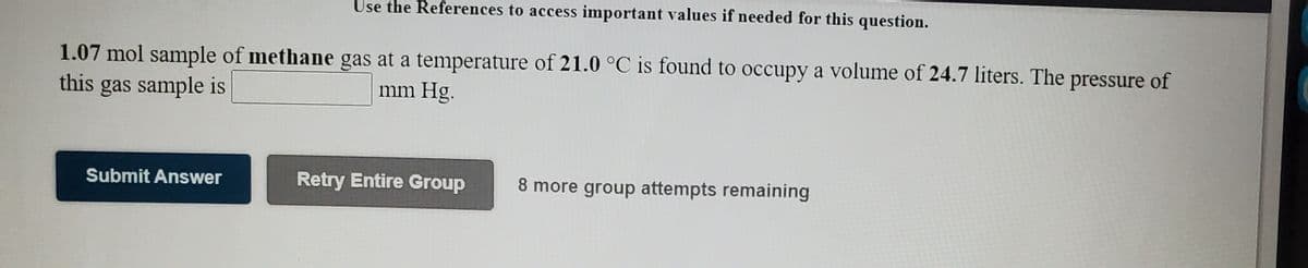 Use the References to access important values if needed for this question.
1.07 mol sample of methane gas at a temperature of 21.0 °C is found to occupy a volume of 24.7 liters. The pressure of
this
gas sample is
mm Hg.
Submit Answer
Retry Entire Group
8 more group attempts remaining
