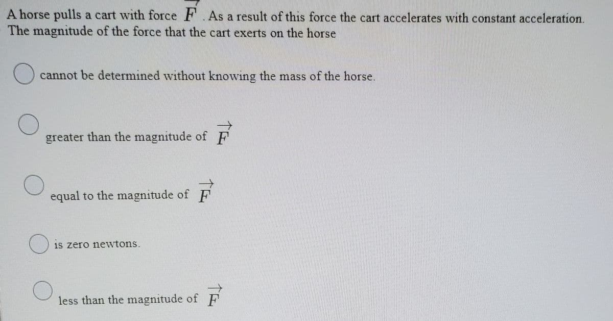 A horse pulls a cart with force F.As a result of this force the cart accelerates with constant acceleration.
The magnitude of the force that the cart exerts on the horse
cannot be determined without knowing the mass of the horse.
greater than the magnitude of F
equal to the magnitude of F
1s zero newtons.
less than the magnitude of F
