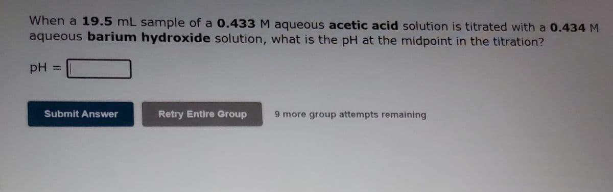 When a 19.5 mL sample of a 0.433 M aqueous acetic acid solution is titrated with a 0.434 M
aqueous barium hydroxide solution, what is the pH at the midpoint in the titration?
pH =
%3D
Submit Answer
Retry Entire Group
9 more group attempts remaining

