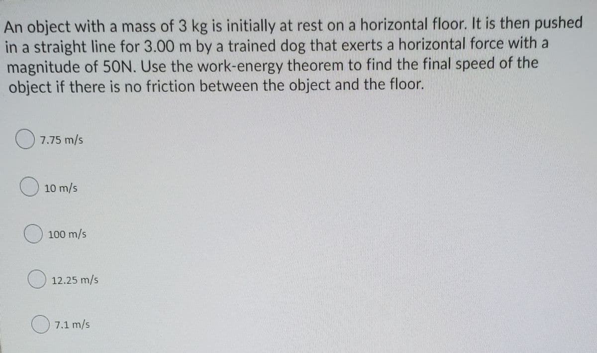 An object with a mass of 3 kg is initially at rest on a horizontal floor. It is then pushed
in a straight line for 3.00 m by a trained dog that exerts a horizontal force with a
magnitude of 50N. Use the work-energy theorem to find the final speed of the
object if there is no friction between the object and the floor.
7.75 m/s
10 m/s
O 100 m/s
O 12.25 m/s
O 7.1 m/s
