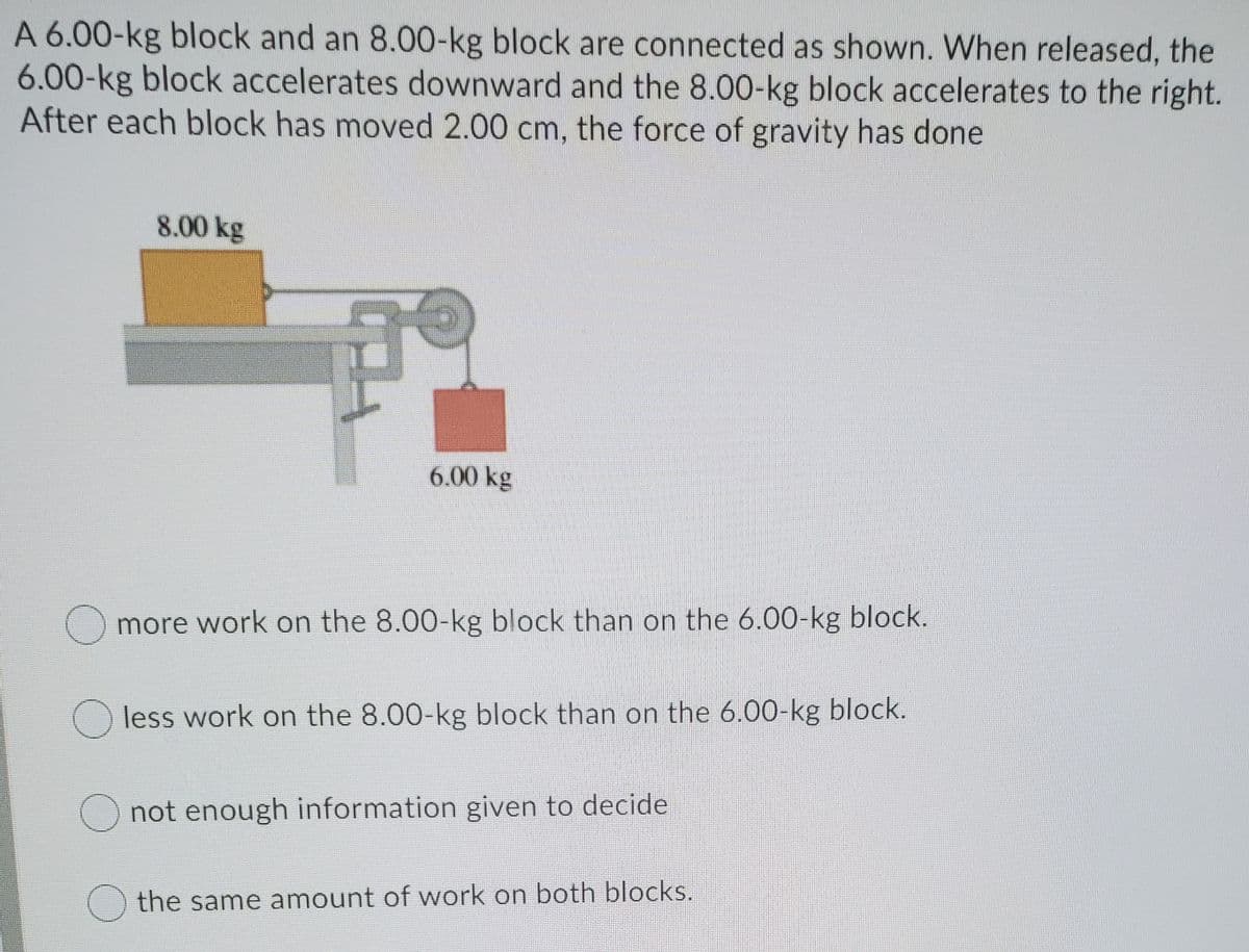 A 6.00-kg block and an 8.00-kg block are connected as shown. When released, the
6.00-kg block accelerates downward and the 8.00-kg block accelerates to the right.
After each block has moved 2.00 cm, the force of gravity has done
8.00 kg
6.00 kg
more work on the 8.00-kg block than on the 6.00-kg block.
O less work on the 8.00-kg block than on the 6.00-kg block.
O not enough information given to decide
the same amount of work on both blocks.
