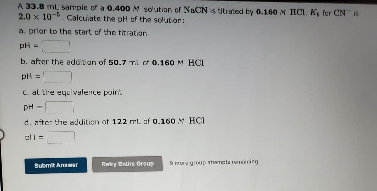 A 33.8 mL sample of a 0.400 M solution of NaCN is titrated by 0.160 M HCI. K for CN is
2.0 x 10-6. Calculate the pH of the solution:
a. prior to the start of the titration
pH =
%3D
b. after the addition of 50.7 mL of 0.160 M HCl
pH =
%3D
C. at the equivalence point
pH
%3D
d. after the addition of 122 mL of 0.160 M HCl
pH =
Submit Answer
Retry Entire Group
9 more group attempts remaining
