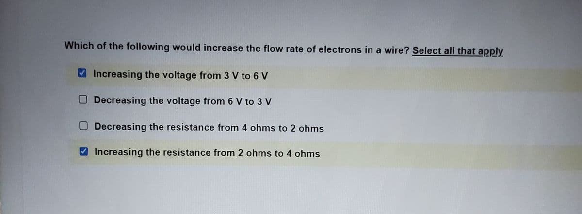 Which of the following would increase the flow rate of electrons in a wire? Select all that apply
Increasing the voltage from 3 V to 6 V
Decreasing the voltage from 6 V to 3 V
Decreasing the resistance from 4 ohms to 2 ohms
Increasing the resistance from 2 ohms to 4 ohms
