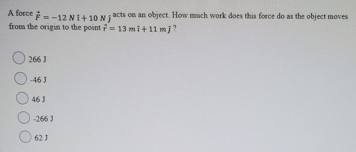 A force F = -12 NÎ+ 10 N s acts on an object. How much work does this force do as the object moves
from the origin to the point = 13 mî+11 mĵ?
266 J
O -46 J
46 J
-266 J
62 J
