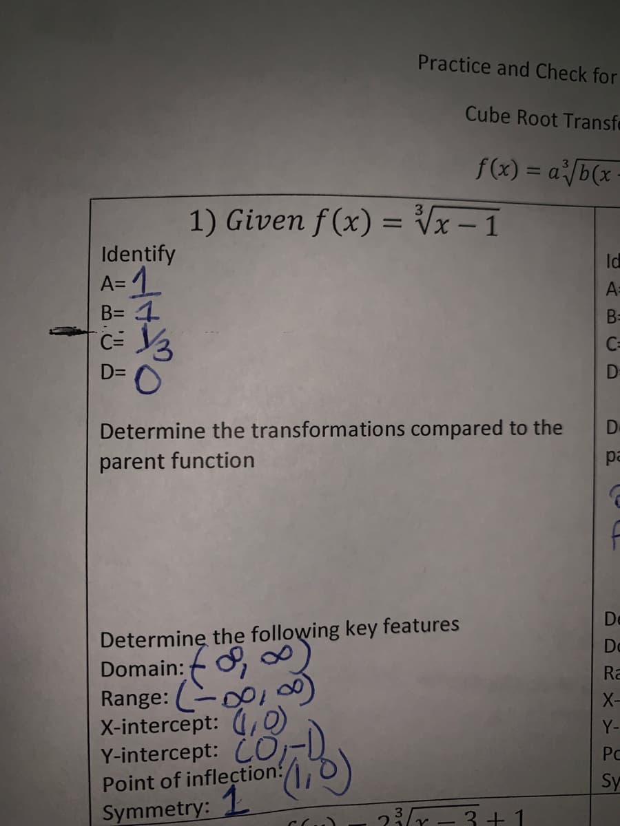 Practice and Check for
Cube Root Transfe
f(x) = a/b(x
1) Given f (x) = Vx – 1
Identify
A= 1
B= 1
C=
Id
A=
B=
C=
D=
D
Determine the transformations compared to the
De
parent function
pa
De
Determinę the following key features
Do
Domain:
Ra
Range: C01
X-intercept: (,O)
Y-intercept: CO
Point of inflection:
1.
X-
Y-
PC
Sy
Symmetry:
23r - 3+ 1
