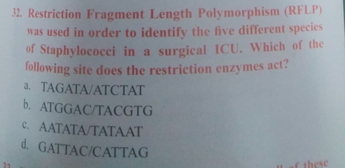 following site does the restriction enzymes act?
32. Restriction Fragment Length Polymorphism (RFLP)
was used in order to identify the five different species
of Staphylococci in a surgical ICU. Which of the
following site does the restriction enzymes act?
a. TAGATA/ATCTAT
b. ATGGAC/TACGTG
C. AATATA/TATAAT
d. GATTAC/CATTAG
these
