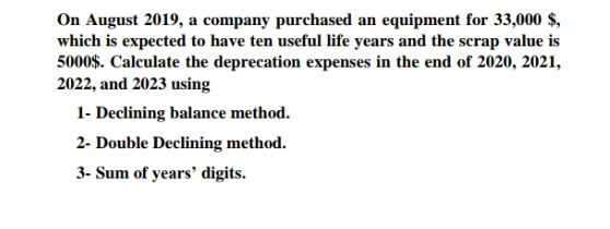 On August 2019, a company purchased an equipment for 33,000 $,
which is expected to have ten useful life years and the scrap value is
5000$. Calculate the deprecation expenses in the end of 2020, 2021,
2022, and 2023 using
1- Declining balance method.
2- Double Declining method.
3- Sum of years' digits.
