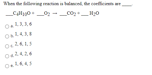 When the following reaction is balanced, the coefficients are
_C4H100 +
02
_CO2 +_ H20
1, 3, 3, 6
a.
O b. 1. 4, 3, 8
O. 2, 6, 1, 5
O d. 2, 4, 2, 6
O e. 1, 6. 4, 5
е.
