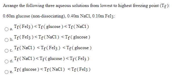 Arrange the following three aqueous solutions from lowest to highest freezing point (Tf ):
0.60m glucose (non-dissociating), 0.40m NaCl, 0.10m Fel3:
Tf(Fel3 )< Tf( glucose ) < Tf( NaCl)
Oa.
Tf( Fel3 ) < Tf(NaC1) <Tf(glucose )
Ob.
Tf(NaCl) <Tf(Fel3 ) < Tf( glucose )
Oc.
Tf(NaCl)<Tf(glucose ) < Tf ( Fel3)
O d.
Tf( glucose ) < Tf ( NaCl) <Tf(Fel3 )
е.
