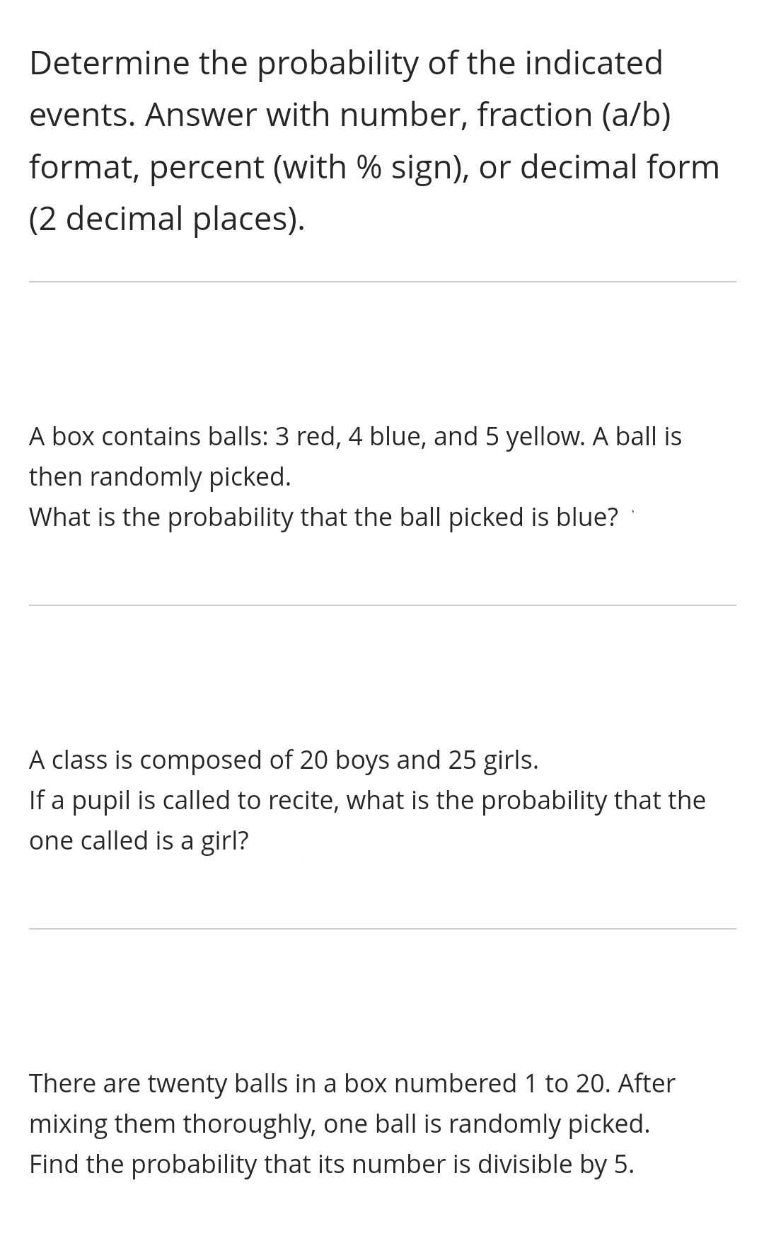 Determine the probability of the indicated
events. Answer with number, fraction (a/b)
format, percent (with % sign), or decimal form
(2 decimal places).
A box contains balls: 3 red, 4 blue, and 5 yellow. A ball is
then randomly picked.
What is the probability that the ball picked is blue?
A class is composed of 20 boys and 25 girls.
If a pupil is called to recite, what is the probability that the
one called is a girl?
There are twenty balls in a box numbered 1 to 20. After
mixing them thoroughly, one ball is randomly picked.
Find the probability that its number is divisible by 5.
