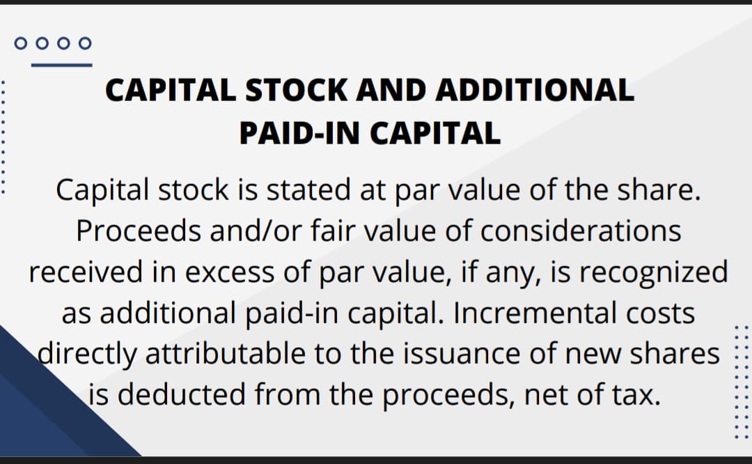 O 0 o o
CAPITAL STOCK AND ADDITIONAL
PAID-IN CAPITAL
Capital stock is stated at par value of the share.
Proceeds and/or fair value of considerations
received in excess of par value, if any, is recognized
as additional paid-in capital. Incremental costs
directly attributable to the issuance of new shares
is deducted from the proceeds, net of tax.
