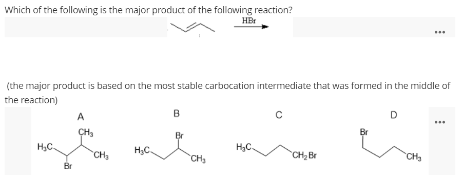 Which of the following is the major product of the following reaction?
HBr
...
(the major product is based on the most stable carbocation intermediate that was formed in the middle of
the reaction)
A
D
ÇH3
Br
Br
H3C.
H3C.
H3C.
*CH3
CH3
CH2 Br
`CH3
Br
