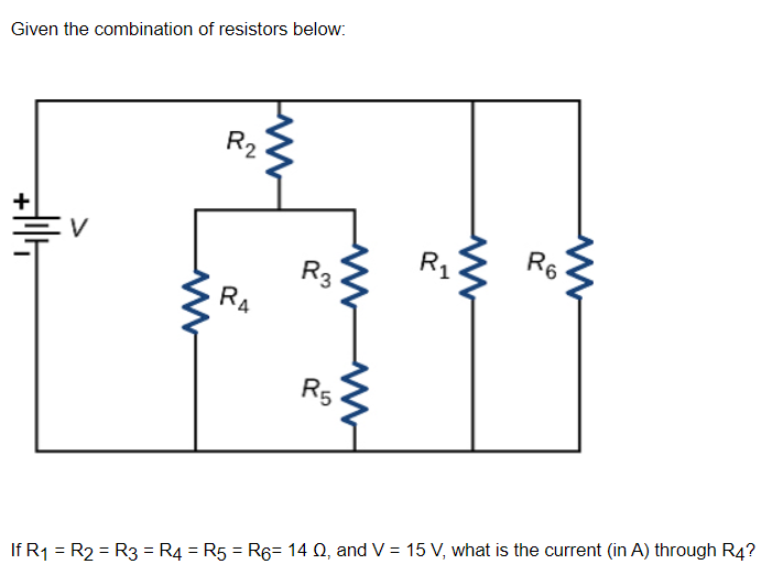 Given the combination of resistors below:
R2
V
R6
R3
RA
R5
If R1 = R2 = R3 = R4 = R5 = R6= 14 Q, and V = 15 V, what is the current (in A) through R4?
%3D
