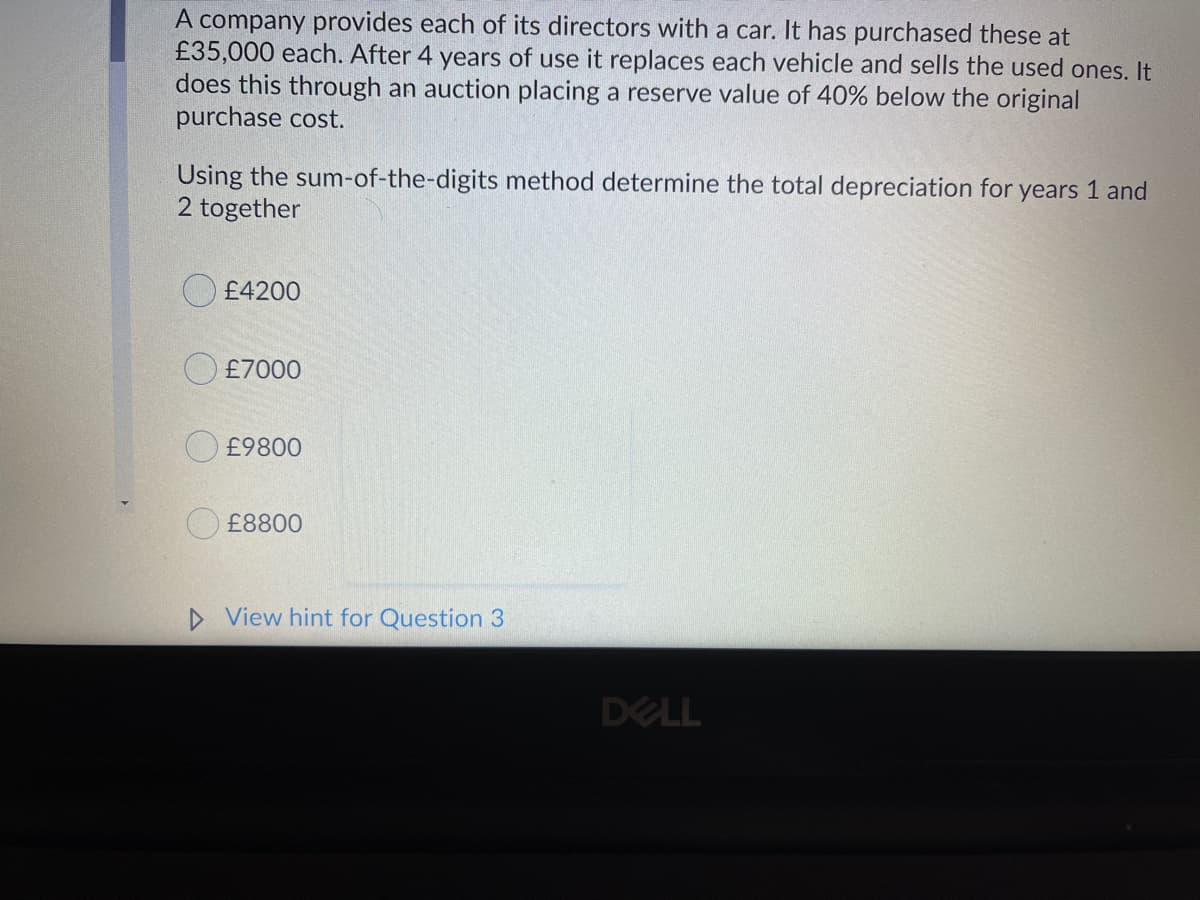 A company provides each of its directors with a car. It has purchased these at
£35,000 each. After 4 years of use it replaces each vehicle and sells the used ones. It
does this through an auction placing a reserve value of 40% below the original
purchase cost.
Using the sum-of-the-digits method determine the total depreciation for years 1 and
2 together
£4200
£7000
£9800
O £8800
D View hint for Question 3
DELL

