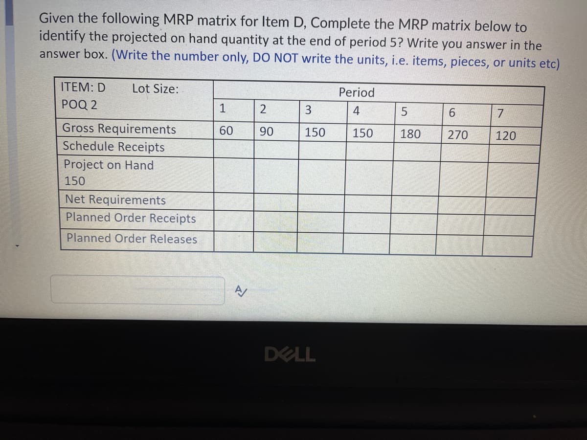 Given the following MRP matrix for Item D, Complete the MRP matrix below to
identify the projected on hand quantity at the end of period 5? Write you answer in the
answer box. (Write the number only, DO NOT write the units, i.e. items, pieces, or units etc)
ITEM: D
Lot Size:
Period
РОQ 2
1
3
4
5
6.
7
Gross Requirements
Schedule Receipts
60
90
150
150
180
270
120
Project on Hand
150
Net Requirements
Planned Order Receipts
Planned Order Releases
DELL
