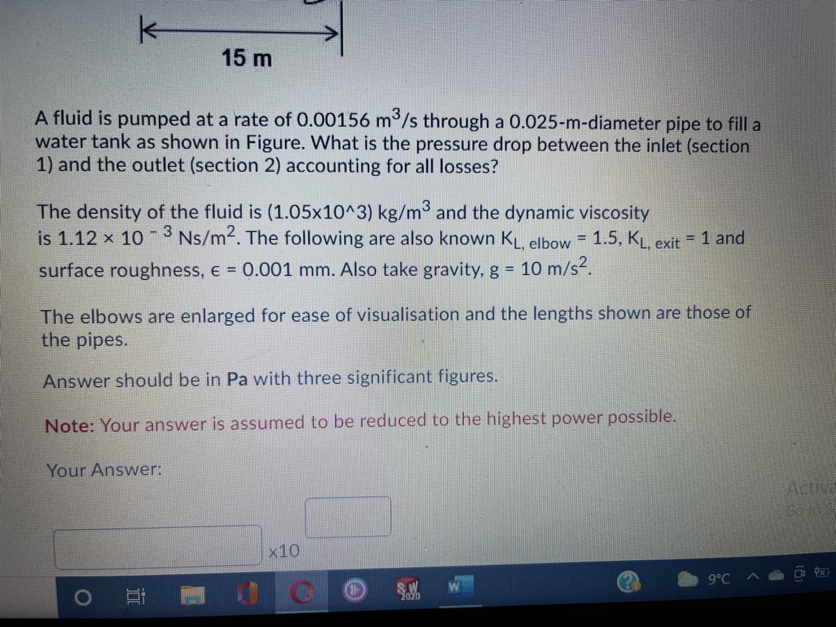 k-
15 m
A fluid is pumped at a rate of 0.00156 m/s through a 0.025-m-diameter pipe to fill a
water tank as shown in Figure. What is the pressure drop between the inlet (section
1) and the outlet (section 2) accounting for all losses?
The density of the fluid is (1.05x10^3) kg/m and the dynamic viscosity
is 1.12 x 10 Ns/m2. The following are also known KL. elbow = 1.5, KL. exit
1 and
%3D
!!
surface roughness, e = 0.001 mm. Also take gravity, g =
10 m/s?.
The elbows are enlarged for ease of visualisation and the lengths shown are those of
the pipes.
Answer should be in Pa with three significant figures.
Note: Your answer is assumed to be reduced to the highest power possible.
Your Answer:
Activa
Goto S
x10
9°C
S.W
2020
